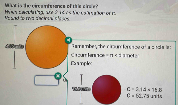 What is the circumference of this circle? 
When calculating, use 3.14 as the estimation of π. 
Round to two decimal places. 
Remember, the circumference of a circle is: 
Circumference =π * diameter 
xample: 
x 
un
C=3.14* 16.8
C=52.75 units