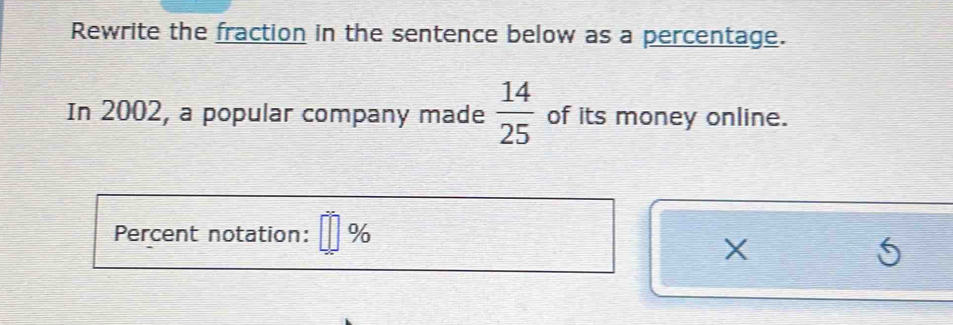 Rewrite the fraction in the sentence below as a percentage. 
In 2002, a popular company made  14/25  of its money online. 
Percent notation: %
X
6