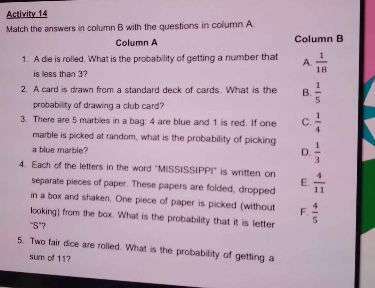 Activity 14
Match the answers in column B with the questions in column A.
Column A Column B
1. A die is rolled. What is the probability of getting a number that A.  1/18 
is less than 3?
2. A card is drawn from a standard deck of cards. What is the B.  1/5 
probability of drawing a club card?
3. There are 5 marbles in a bag: 4 are blue and 1 is red. If one C.  1/4 
marble is picked at random, what is the probability of picking
a blue marble?
D.  1/3 
4. Each of the letters in the word “MISSISSIPPI” is written on
E.  4/11 
separate pieces of paper. These papers are folded, dropped
in a box and shaken. One piece of paper is picked (without F.  4/5 
looking) from the box. What is the probability that it is letter
“S”?
5. Two fair dice are rolled. What is the probability of getting a
sum of 11?