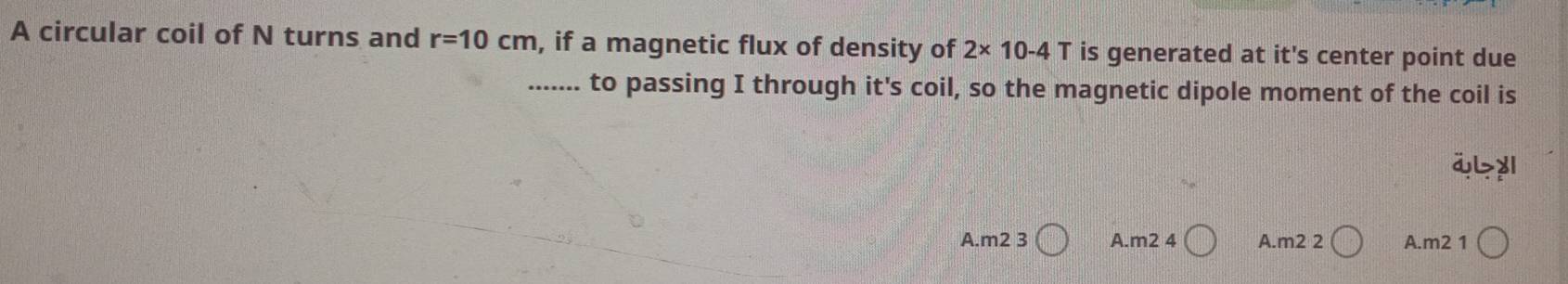 A circular coil of N turns and r=10cm , if a magnetic flux of density of 2* 10-4T is generated at it's center point due
....... to passing I through it's coil, so the magnetic dipole moment of the coil is
ibyl
A.m2 3 A.m2 4 A.m2 2 A. m2 1