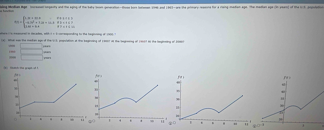 sing Median Age Increased longevity and the aging of the baby boom generation—those born between 1946 and 1965—are the primary reasons for a rising median age. The median age (in years) of the U.S. population 
e function
f(t)=beginarrayl 1.3t+22.9if0≤ t≤ 3 -0.7t^2+7.2t+11.5if3
where t is measured in decades, vitht=0 corresponding to the beginning of 1900. 
(a) What was the median age of the U.S. population at the beginning of 1900? At the beginning of 1960? At the beginning of 2000?
1900 □ years
1960 □ years
2000 □ years
(b) Sketch the graph of f.
f (t )
40
35
30
25
20
【
2 4 6 8 10 12