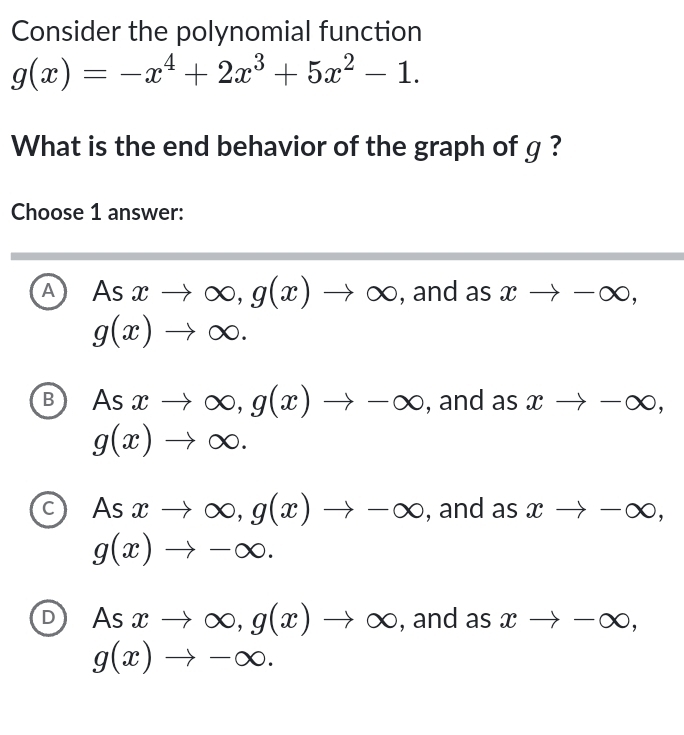 Consider the polynomial function
g(x)=-x^4+2x^3+5x^2-1. 
What is the end behavior of the graph of g ?
Choose 1 answer:
A Asxto ∈fty , g(x)to ∈fty , and as xto -∈fty ,
g(x)to ∈fty.
B As xto ∈fty , g(x)to -∈fty , and as xto -∈fty ,
g(x)to ∈fty.
C Asxto ∈fty , g(x)to -∈fty , and as xto -∈fty ,
g(x)to -∈fty.
D As xto ∈fty , g(x)to ∈fty , and as xto -∈fty ,
g(x)to -∈fty.