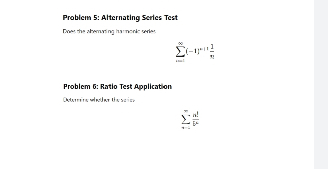 Problem 5: Alternating Series Test 
Does the alternating harmonic series
sumlimits _(n=1)^(∈fty)(-1)^n+1 1/n 
Problem 6: Ratio Test Application 
Determine whether the series
sumlimits _(n=1)^(∈fty) n!/5^n 