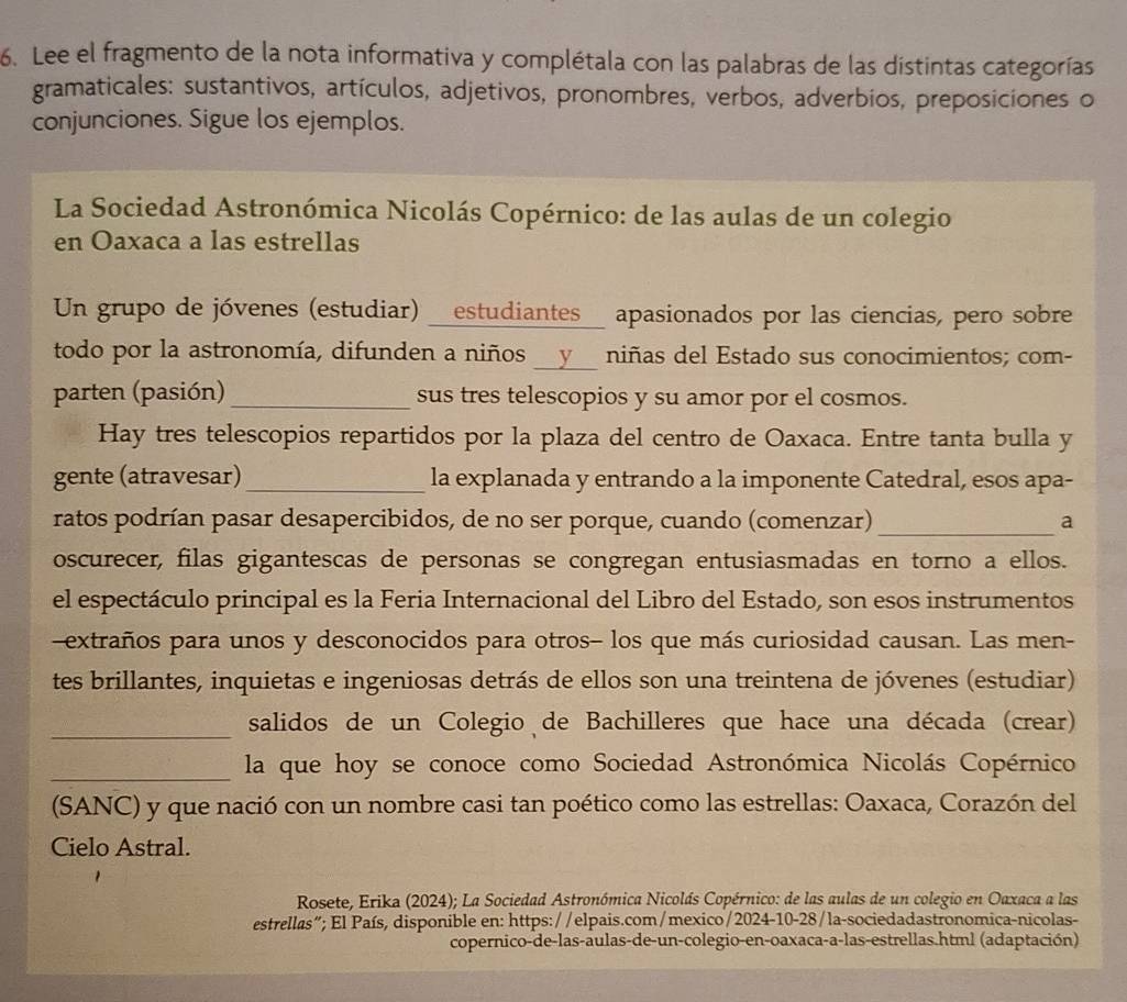 Lee el fragmento de la nota informativa y complétala con las palabras de las distintas categorías
gramaticales: sustantivos, artículos, adjetivos, pronombres, verbos, adverbios, preposicíones o
conjunciones. Sigue los ejemplos.
La Sociedad Astronómica Nicolás Copérnico: de las aulas de un colegio
en Oaxaca a las estrellas
Un grupo de jóvenes (estudiar) _estudiantes_ apasionados por las ciencias, pero sobre
todo por la astronomía, difunden a niños __y__ niñas del Estado sus conocimientos; com-
parten (pasión)_ sus tres telescopios y su amor por el cosmos.
Hay tres telescopios repartidos por la plaza del centro de Oaxaca. Entre tanta bulla y
gente (atravesar)_ la explanada y entrando a la imponente Catedral, esos apa-
ratos podrían pasar desapercibidos, de no ser porque, cuando (comenzar) _a
oscurecer, filas gigantescas de personas se congregan entusiasmadas en torno a ellos.
el espectáculo principal es la Feria Internacional del Libro del Estado, son esos instrumentos
-extraños para unos y desconocidos para otros- los que más curiosidad causan. Las men-
tes brillantes, inquietas e ingeniosas detrás de ellos son una treintena de jóvenes (estudiar)
_salidos de un Colegio de Bachilleres que hace una década (crear)
_la que hoy se conoce como Sociedad Astronómica Nicolás Copérnico
(SANC) y que nació con un nombre casi tan poético como las estrellas: Oaxaca, Corazón del
Cielo Astral.
Rosete, Erika (2024); La Sociedad Astronómica Nicolás Copérnico: de las aulas de un colegio en Oaxaca a las
estrellas”; El País, disponible en: https://elpais.com/mexico/2024-10-28/la-sociedadastronomica-nicolas-
copernico-de-las-aulas-de-un-colegio-en-oaxaca-a-las-estrellas.html (adaptación)