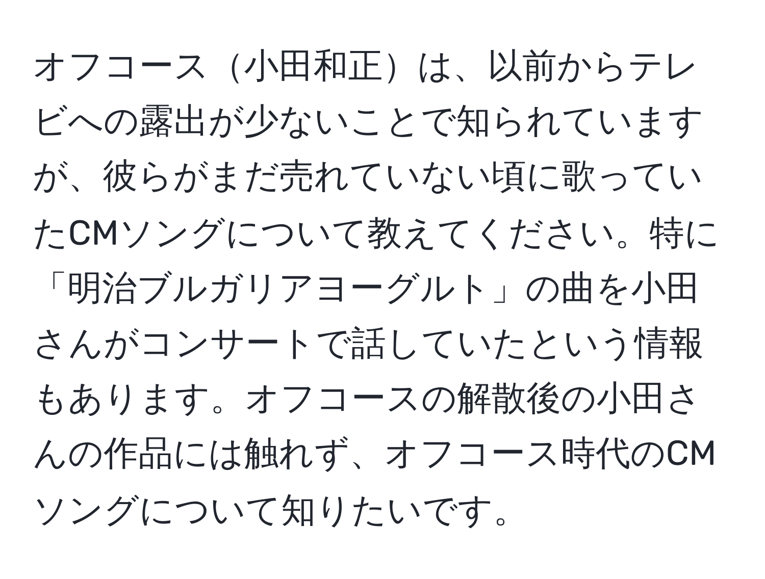 オフコース小田和正は、以前からテレビへの露出が少ないことで知られていますが、彼らがまだ売れていない頃に歌っていたCMソングについて教えてください。特に「明治ブルガリアヨーグルト」の曲を小田さんがコンサートで話していたという情報もあります。オフコースの解散後の小田さんの作品には触れず、オフコース時代のCMソングについて知りたいです。