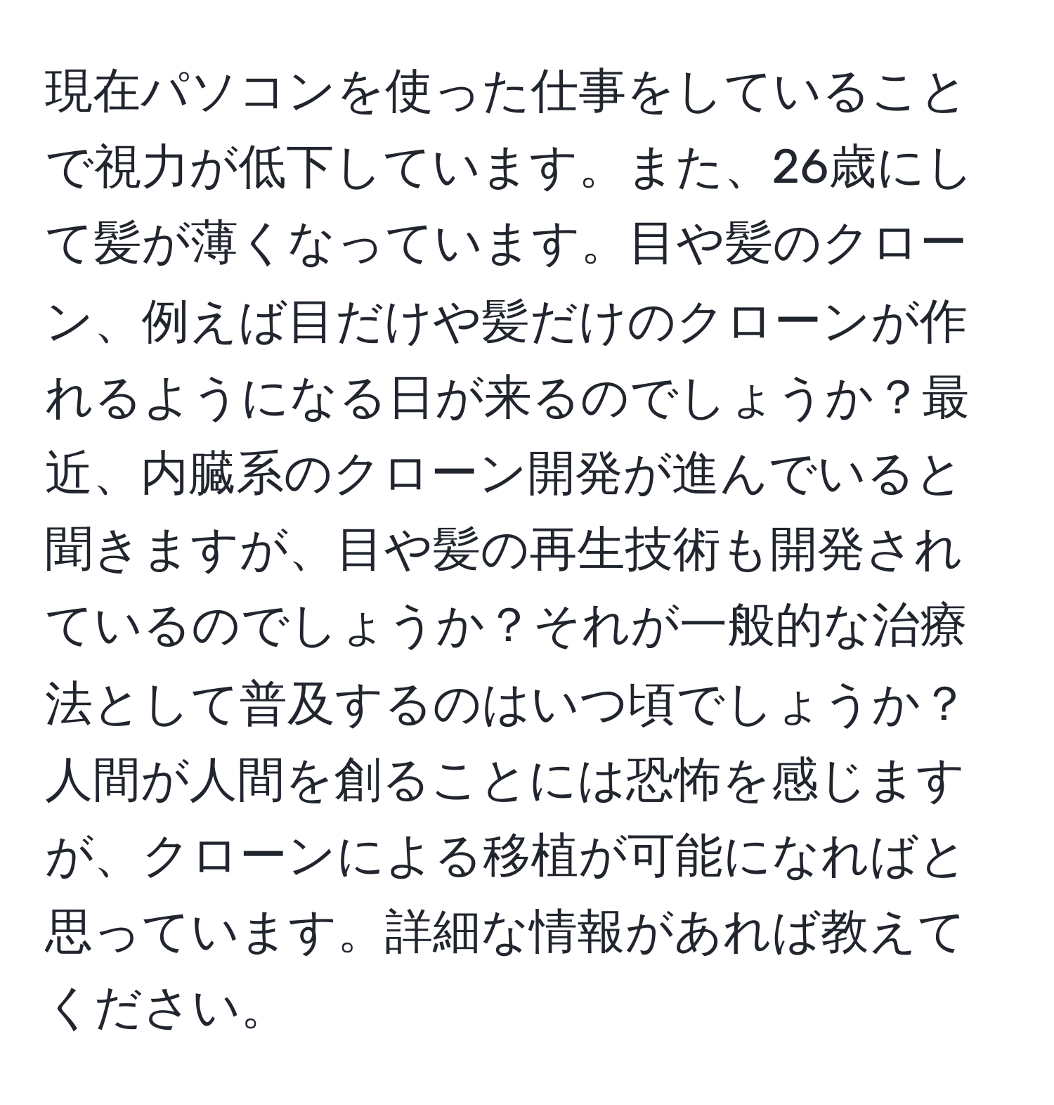 現在パソコンを使った仕事をしていることで視力が低下しています。また、26歳にして髪が薄くなっています。目や髪のクローン、例えば目だけや髪だけのクローンが作れるようになる日が来るのでしょうか？最近、内臓系のクローン開発が進んでいると聞きますが、目や髪の再生技術も開発されているのでしょうか？それが一般的な治療法として普及するのはいつ頃でしょうか？人間が人間を創ることには恐怖を感じますが、クローンによる移植が可能になればと思っています。詳細な情報があれば教えてください。