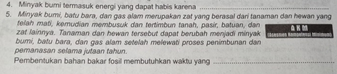 Minyak bumi termasuk energi yang dapat habis karena_ 
5. Minyak bumi, batu bara, dan gas alam merupakan zat yang berasal dari tanaman dan hewan yang 
telah mati, kemudian membusuk dan tertimbun tanah, pasir, batuan, dan AKM 
zat lainnya. Tanaman dan hewan tersebut dapat berubah menjadi minyak (Asesmen Kompelensi Minimum) 
bumi, batu bara, dan gas alam setelah melewati proses penimbunan dan 
pemanasan selama jutaan tahun. 
Pembentukan bahan bakar fosil membutuhkan waktu yang_