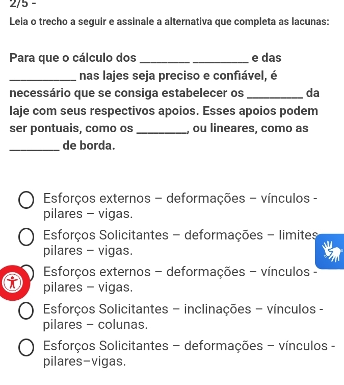 2/5 -
Leia o trecho a seguir e assinale a alternativa que completa as lacunas:
Para que o cálculo dos __e das
_nas lajes seja preciso e confiável, é
necessário que se consiga estabelecer os _da
laje com seus respectivos apoios. Esses apoios podem
ser pontuais, como os _, ou lineares, como as
_de borda.
Esforços externos - deformações - vínculos -
pilares - vigas.
Esforços Solicitantes - deformações - limites
pilares - vigas.
Esforços externos - deformações - vínculos -
pilares - vigas.
Esforços Solicitantes - inclinações - vínculos -
pilares - colunas.
Esforços Solicitantes - deformações - vínculos -
pilares-vigas.