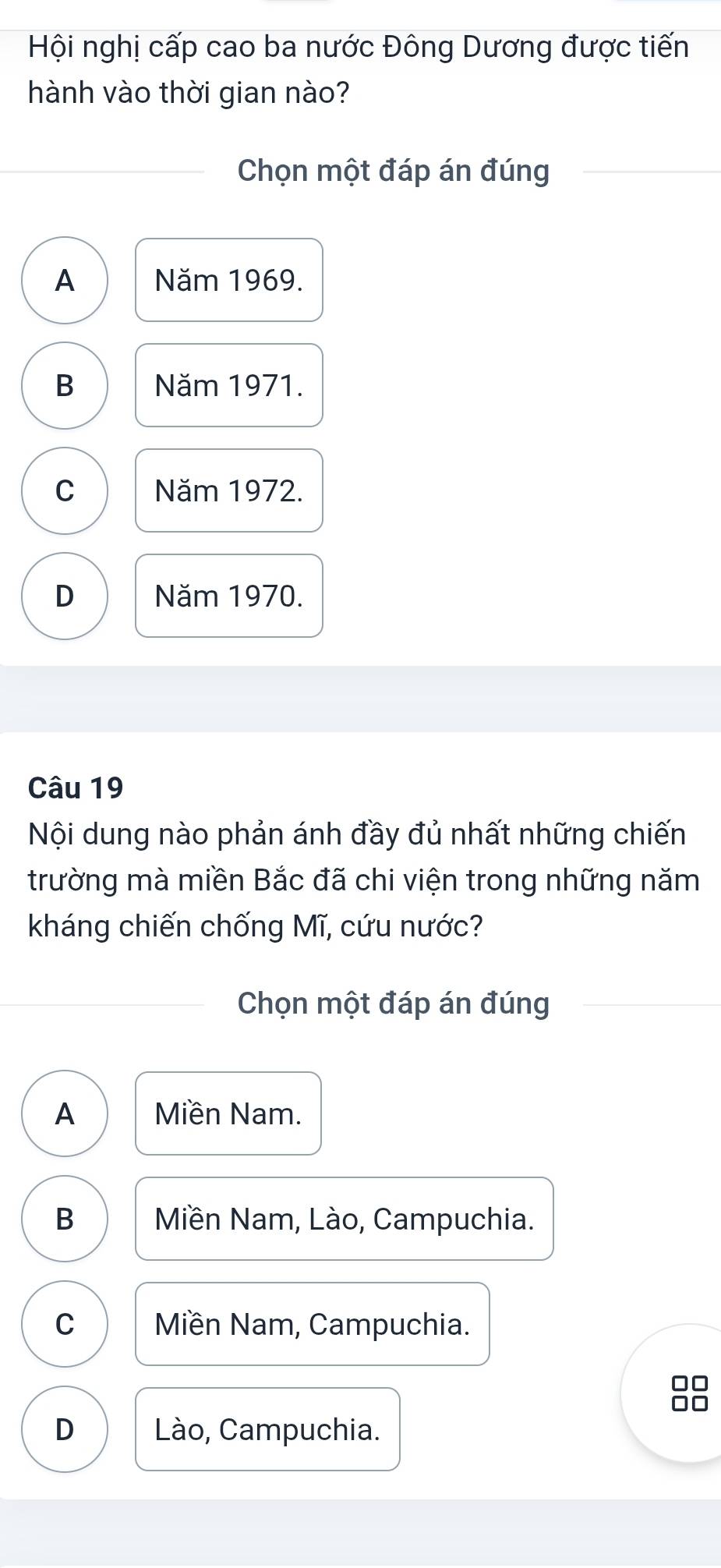 Hội nghị cấp cao ba nước Đông Dương được tiến
hành vào thời gian nào?
Chọn một đáp án đúng
A Năm 1969.
B Năm 1971.
C Năm 1972.
D Năm 1970.
Câu 19
Nội dung nào phản ánh đầy đủ nhất những chiến
trường mà miền Bắc đã chi viện trong những năm
kháng chiến chống Mĩ, cứu nước?
Chọn một đáp án đúng
A Miền Nam.
B Miền Nam, Lào, Campuchia.
C Miền Nam, Campuchia.
D Lào, Campuchia.