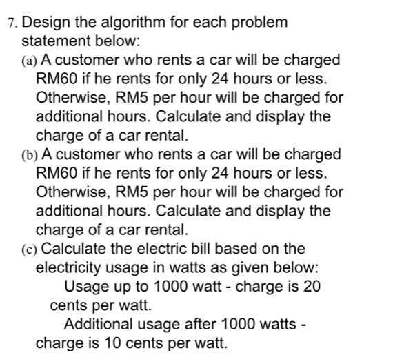 Design the algorithm for each problem 
statement below: 
(a) A customer who rents a car will be charged
RM60 if he rents for only 24 hours or less. 
Otherwise, RM5 per hour will be charged for 
additional hours. Calculate and display the 
charge of a car rental. 
(b) A customer who rents a car will be charged
RM60 if he rents for only 24 hours or less. 
Otherwise, RM5 per hour will be charged for 
additional hours. Calculate and display the 
charge of a car rental. 
(c) Calculate the electric bill based on the 
electricity usage in watts as given below: 
Usage up to 1000 watt - charge is 20
cents per watt. 
Additional usage after 1000 watts - 
charge is 10 cents per watt.