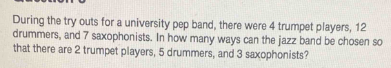 During the try outs for a university pep band, there were 4 trumpet players, 12
drummers, and 7 saxophonists. In how many ways can the jazz band be chosen so 
that there are 2 trumpet players, 5 drummers, and 3 saxophonists?