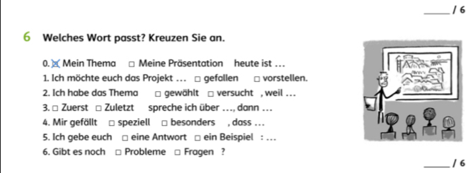 6 
6 Welches Wort passt? Kreuzen Sie an. 
0. × Mein Thema □ Meine Präsentation heute ist … 
1. Ich möchte euch das Projekt …. □ gefallen □ vorstellen. 
2. Ich habe das Thema □ gewählt □ versucht , weil . 
3. □ Zuerst □ Zuletzt spreche ich über …, dann … 
4. Mir gefällt □ speziell □ besonders , dass .. 
5. Ich gebe euch □ eine Antwort □ ein Beispiel : … 
6. Gibt es noch □ Probleme □ Fragen ? 
_/ 6