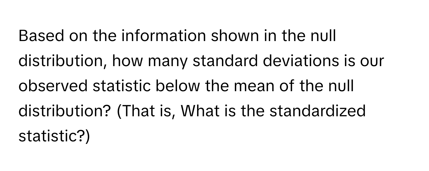 Based on the information shown in the null distribution, how many standard deviations is our observed statistic below the mean of the null distribution? (That is, What is the standardized statistic?)