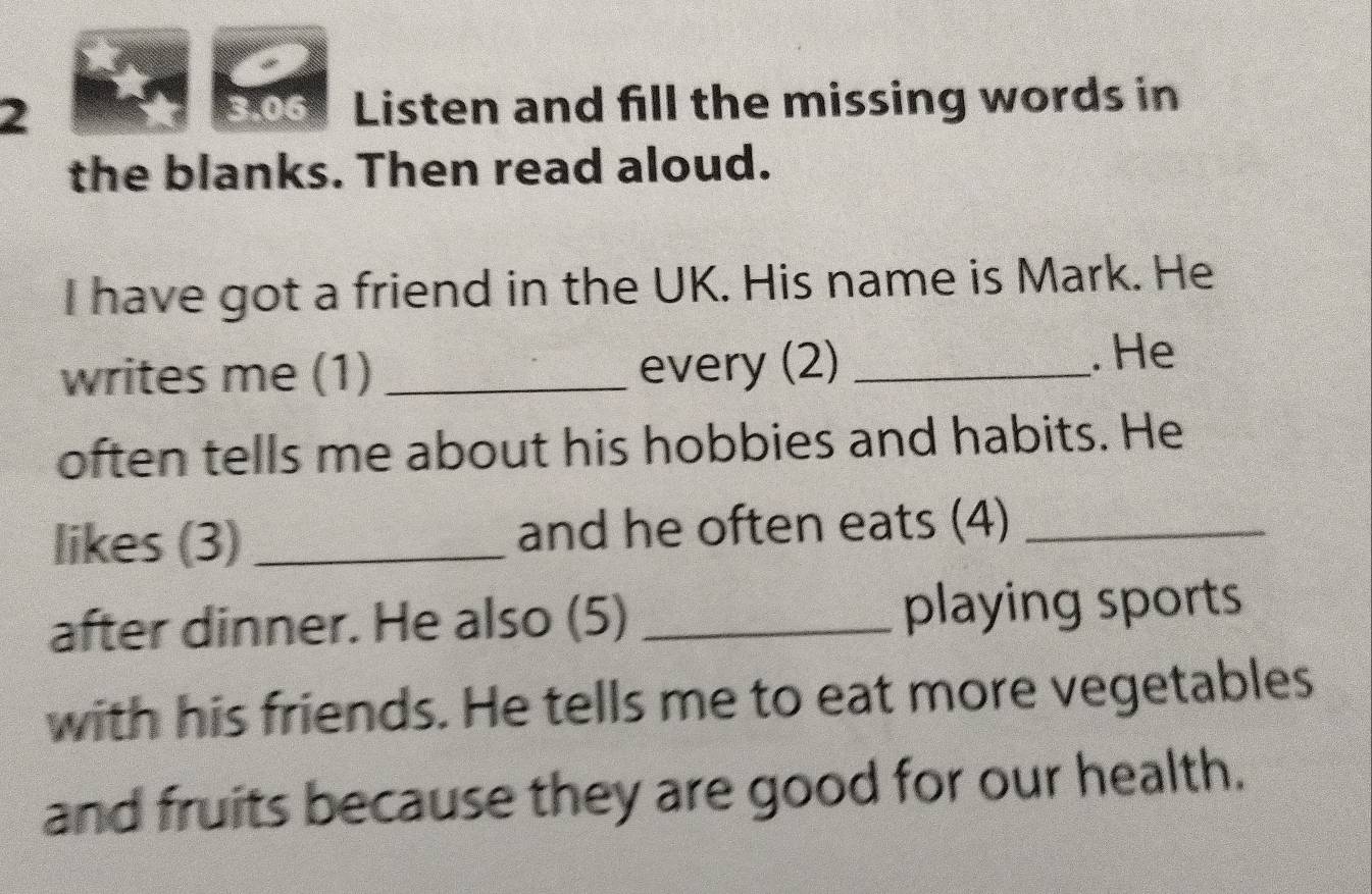 Listen and fill the missing words in 
3.06 
the blanks. Then read aloud. 
I have got a friend in the UK. His name is Mark. He 
writes me (1) _every (2) _. He 
often tells me about his hobbies and habits. He 
likes (3)_ and he often eats (4)_ 
after dinner. He also (5) _playing sports 
with his friends. He tells me to eat more vegetables 
and fruits because they are good for our health.