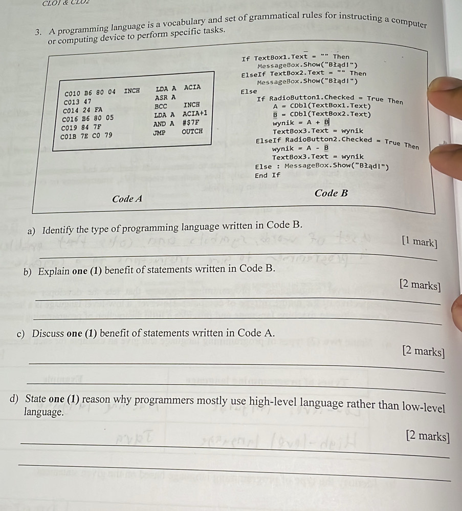 CLOI & CLO2 
3. A programming language is a vocabulary and set of grammatical rules for instructing a computer 
or computing device to perform specific tasks. 
If TextBox1.Text = "" Then 
MessageBox.Show("BłądI") 
ElseIf TextBox2.Text = "" Then 
MessageBox.Show("Błądl") 
C010 B6 80 04 INCH LDA A ACIA Else If RadioButton1.Checked = True Then 
C013 47 ASR A 
C014 24 FA BCC INCH A = CDbl(TextBox1.Text) 
C016 B6 80 05 LDA A ACIA+1 B = CDbl(TextBox2.Text) 
C019 84 7F AND A # $7 F wynik = A + B| 
C01B 7E C0 79 JMP OUTCH TextBox3.Text = wynik 
Elself RadioButton2.Checked = True Then 
wynik = A - B 
TextBox3.Text = wynik 
Else : MessageBox.Show("Błądl") 
End If 
Code B 
Code A 
a) Identify the type of programming language written in Code B. 
_ 
[1 mark] 
b) Explain one (1) benefit of statements written in Code B. 
_ 
[2 marks] 
_ 
c) Discuss one (1) benefit of statements written in Code A. 
_ 
[2 marks] 
_ 
d) State one (1) reason why programmers mostly use high-level language rather than low-level 
language. 
_ 
[2 marks] 
_