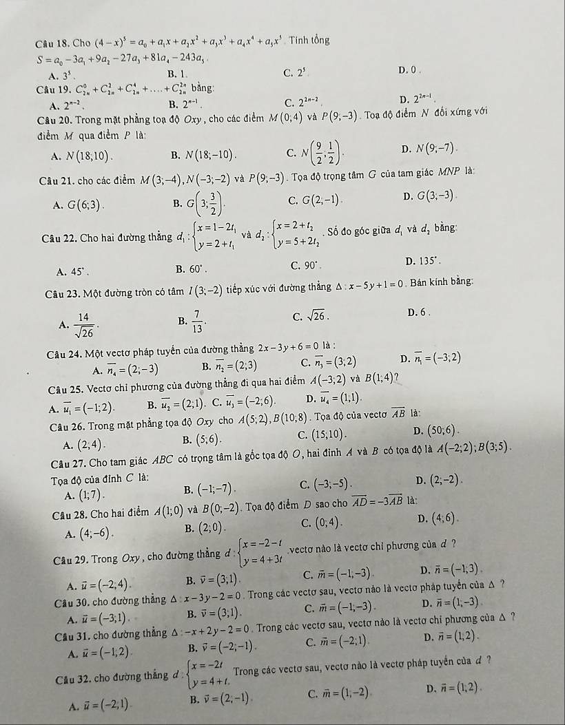 Cho (4-x)^5=a_0+a_1x+a_2x^2+a_3x^3+a_4x^4+a_5x^5 Tính tổng
S=a_0-3a_1+9a_2-27a_3+81a_4-243a_5 D. 0 .
A. 3^5. B. 1 C. 2^5
Câu 19. C_(2n)^0+C_(2n)^2+C_(2n)^4+....+C_(2n)^(2n) bằng:
A. 2^(n-2). B. 2^(n-1). C. 2^(2n-2) D. 2^(2n-1).
Cầu 20. Trong mặt phẳng toạ độ Oxy , cho các điểm M(0,4) và P(9,-3) Toạ độ điểm N đối xứng với
điểm M qua điểm P là:
A. N(18,10). B. N(18;-10). C. N( 9/2 , 1/2 ). D. N(9;-7).
Câu 21, cho các điểm M(3;-4),N(-3;-2) và P(9;-3). Tọa độ trọng tâm G của tam giác MNP là
A. G(6;3). B. G(3; 3/2 ). C. G(2,-1). D. G(3;-3).
Câu 22. Cho hai đường thẳng d_1:beginarrayl x=1-2t_1 y=2+t_1endarray. và d_2:beginarrayl x=2+t_2 y=5+2t_2endarray.. Số đo góc giữa d_1 và d_2 bàng
C.
A. 45°.
B. 60°. 90°. D. 135°.
Câu 23. Một đường tròn có tâm I(3;-2) tiếp xúc với đường thẳng △ :x-5y+1=0 Bán kính bằng:
D. 6 .
B.
A.  14/sqrt(26) .  7/13 .
C. sqrt(26).
Câu 24. Một vectơ pháp tuyển của đường thẳng 2x-3y+6=0 là :
A. overline n_4=(2;-3) B. overline n_2=(2;3) C. vector n_3=(3;2) D. vector n_1=(-3;2)
Câu 25. Vectơ chỉ phương của đường thẳng đi qua hai điểm A(-3,2) và B(1,4)
A. overline u_1=(-1;2). B. overline u_2=(2;1). C. overline u_3=(-2;6). D. overline u_4=(1,1).
Câu 26. Trong mặt phẳng tọa độ Oxy cho A(5;2),B(10,8). Tọa độ của vectơ overline AB là
A. (2,4).
B. (5;6).
C. (15;10). D. (50;6).
Câu 27. Cho tam giác ABC có trọng tâm là gốc tọa độ O, hai đỉnh A và B có tọa độ là A(-2;2);B(3;5).
Tọa độ của đỉnh C là:
A. (1;7).
B. (-1;-7). C. (-3;-5). D. (2,-2).
Cầu 28. Cho hai điểm A(1;0) và B(0;-2). Tọa độ điểm D sao cho vector AD=-3vector AB là:
A. (4;-6). B. (2;0). C. (0;4). D. (4,6).
Cầu 29. Trong Oxy , cho đường thẳng đ : beginarrayl x=-2-t y=4+3tendarray. vectơ nào là vectơ chỉ phương của d ?
A. vector u=(-2;4). B. vector v=(3,1). C. overline m=(-1,-3). D. overline n=(-1,3).
Cầu 30, cho đường thẳng △ :x-3y-2=0 Trong các vectơ sau, vectơ nảo là vectơ pháp tuyển của Δ  ?
A. vector u=(-3;1). B. overline v=(3,1). C. vector m=(-1,-3). D. overline n=(1,-3)
Cầu 31, cho đường thẳng △ :-x+2y-2=0 Trong các vectơ sau, vectơ nào là vectơ chỉ phương của Δ?
A. vector u=(-1,2). B. vector v=(-2;-1). C. vector m=(-2;1) D. overline n=(1,2).
Cầu 32, cho đường thẳng d beginarrayl x=-2t y=4+t.endarray. Trong các vectơ sau, vectơ nào là vectơ pháp tuyển của ơ ?
A. vector u=(-2,1) B. vector v=(2,-1) C. vector m=(1,-2) D. overline n=(1,2).