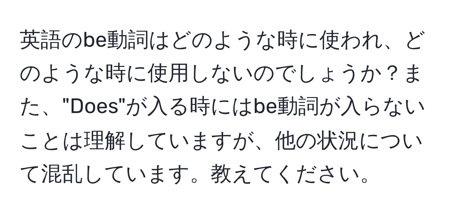 英語のbe動詞はどのような時に使われ、どのような時に使用しないのでしょうか？また、"Does"が入る時にはbe動詞が入らないことは理解していますが、他の状況について混乱しています。教えてください。