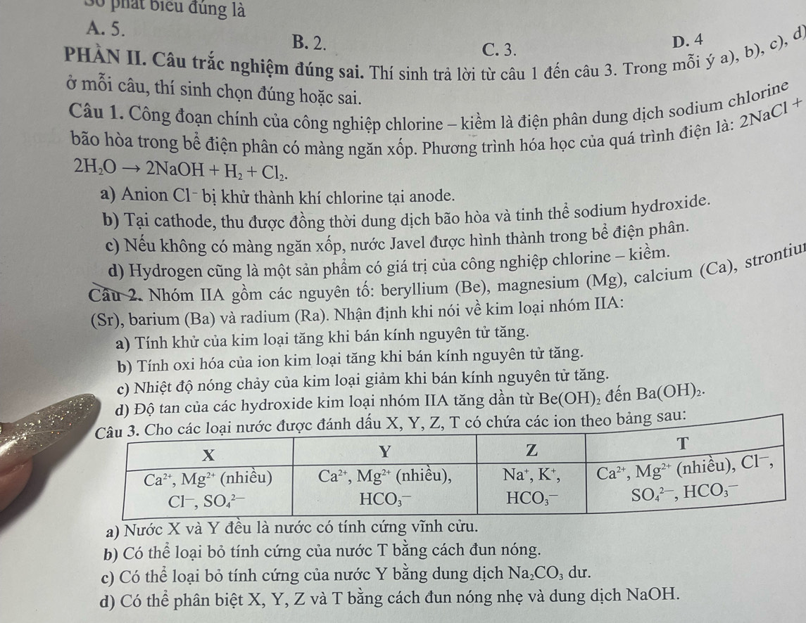 phát Biểu đùng là
A. 5. B. 2.
PHÀN II. Câu trắc nghiệm đúng sai. Thí sinh trả lời từ câu 1 đến câu 3. Trong mỗi ý a), b), c), d)
C. 3.
D. 4
ở mỗi câu, thí sinh chọn đúng hoặc sai.
Câu 1. Công đoạn chính của công nghiệp chlorine - kiểm là điện phân dung dịch sodium chlorine
2NaCl^-
bão hòa trong bể điện phân có màng ngăn xốp. Phương trình hóa học của quá trình điện là: 3
2H_2Oto 2NaOH+H_2+Cl_2.
a) Anion Cl- bị khử thành khí chlorine tại anode.
b) Tại cathode, thu được đồng thời dung dịch bão hòa và tinh thể sodium hydroxide.
c) Nếu không có màng ngăn xốp, nước Javel được hình thành trong bể điện phân.
d) Hydrogen cũng là một sản phẩm có giá trị của công nghiệp chlorine - kiềm.
Cầu 2. Nhóm IIA gồm các nguyên tố: beryllium (Be), magnesium (Mg), calcium (Ca), strontius
(Sr), barium (Ba) và radium (Ra). Nhận định khi nói về kim loại nhóm IIA:
a) Tính khử của kim loại tăng khi bán kính nguyên tử tăng.
b) Tính oxi hóa của ion kim loại tăng khi bán kính nguyên tử tăng.
c) Nhiệt độ nóng chảy của kim loại giảm khi bán kính nguyên tử tăng.
d) Độ tan của các hydroxide kim loại nhóm IIA tăng dần từ Be(OH) 2 đến Ba(OH)_2.
nh dấu X, Y, Z, T có chứa các ion theo bảng sau:
a) Nước X và Y đều là nước có tính cứng vĩnh cửu.
b) Có thể loại bỏ tính cứng của nước T bằng cách đun nóng.
c) Có thể loại bỏ tính cứng của nước Y bằng dung dịch Na_2CO_3 ₃ dư.
d) Có thể phân biệt X, Y, Z và T bằng cách đun nóng nhẹ và dung dịch NaOH.