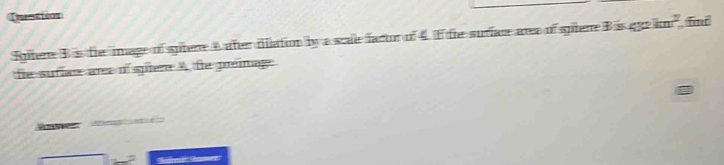 Dnesstion 
Sphere Biss the image of sphere A aftr dilation by a scale factor of 4. I the surface area of sphere B is gge kn^2 Tmr 
the sufiace aree of spire A, the preimage