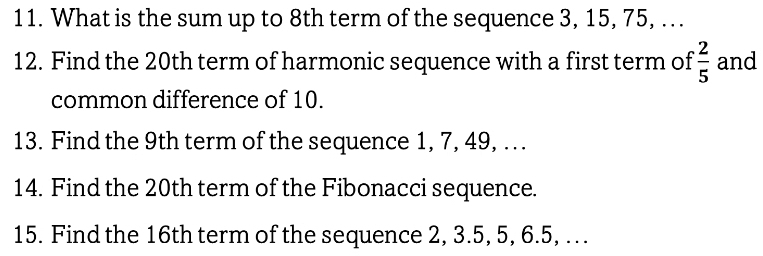 What is the sum up to 8th term of the sequence 3, 15, 75, . . 
12. Find the 20th term of harmonic sequence with a first term of  2/5  and 
common difference of 10. 
13. Find the 9th term of the sequence 1, 7, 49, . . 
14. Find the 20th term of the Fibonacci sequence. 
15. Find the 16th term of the sequence 2, 3.5, 5, 6. 5, …