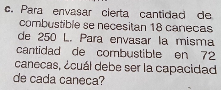 Para envasar cierta cantidad de 
combustible se necesitan 18 canecas 
de 250 L. Para envasar la misma 
cantidad de combustible en 72
canecas, ¿cuál debe ser la capacidad 
de cada caneca?