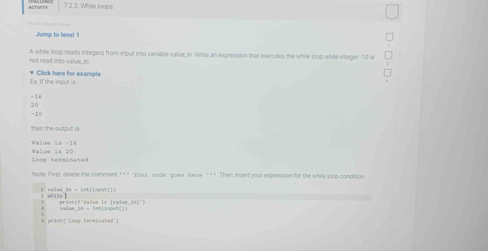 ACTIVITY 7.2.2: While loops. 
8?9(56 A354228 achn)7 
Jump to level 1 
A while loop reads integers from input into variable value_in. Write an expression that executes the while loop while integer -10 is 
not read into value_in. 
Click here for example 
Ex: If the input is:
-16
20
-10
then the output is 
Value is -16
Value is 20
Loop terminated 
Note: First, delete the comment '* * Your code goes here ' ' *. Then, insert your expression for the while loop condition 
2 while 1 value_in = int(input()) 
3 print(f'Value is (value ln )^· ) 
4 valu e_ in=in :(imput()) 
5 
6 print('Loop terminated')