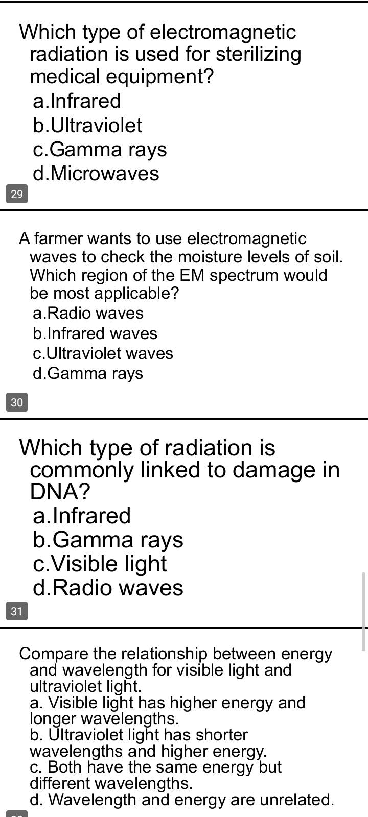 Which type of electromagnetic
radiation is used for sterilizing
medical equipment?
a.Infrared
b.Ultraviolet
c.Gamma rays
d.Microwaves
29
A farmer wants to use electromagnetic
waves to check the moisture levels of soil.
Which region of the EM spectrum would
be most applicable?
a.Radio waves
b.Infrared waves
c.Ultraviolet waves
d.Gamma rays
30
Which type of radiation is
commonly linked to damage in
DNA?
a. Infrared
b.Gamma rays
c.Visible light
d.Radio waves
31
Compare the relationship between energy
and wavelength for visible light and
ultraviolet light.
a. Visible light has higher energy and
longer wavelengths.
b. Ultraviolet light has shorter
wavelengths and higher energy.
c. Both have the same energy but
different wavelengths.
d. Wavelength and energy are unrelated.