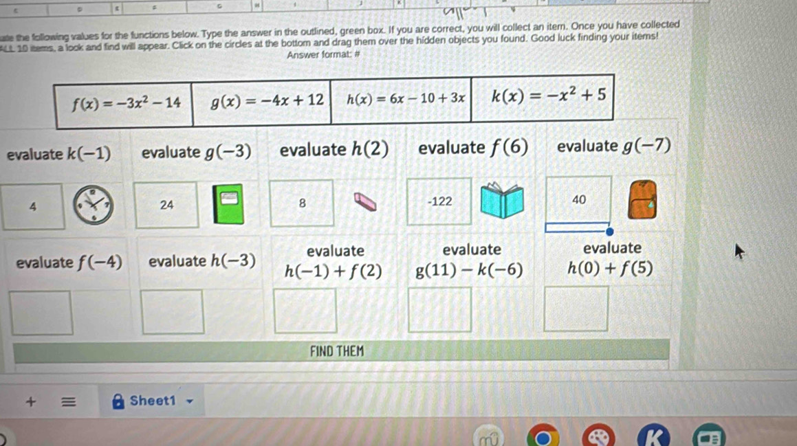 =
ate the following values for the functions below. Type the answer in the outlined, green box. If you are correct, you will collect an itern. Once you have collected
ALL 10 items, a look and find will appear. Click on the circles at the bottom and drag them over the hidden objects you found. Good luck finding your items!
Answer format: #
evaluate k(-1) evaluate g(-3) evaluate h(2) evaluate f(6) evaluate g(-7)
4
24
8 -122 40
evaluate evaluate evaluate
evaluate f(-4) evaluate h(-3) h(-1)+f(2) g(11)-k(-6) h(0)+f(5)
FIND THEM
+ Sheet1