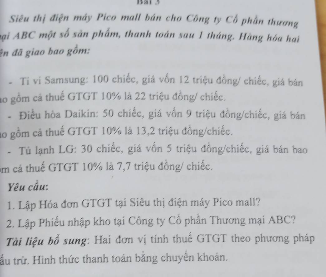 Bai 3 
Siêu thị điện máy Pico mall bán cho Công ty Cổ phần thương 
Đại ABC một số sản phẩm, thanh toán sau 1 tháng. Hàng hóa hai 
ên đã giao bao gồm: 
- Ti vi Samsung: 100 chiếc, giá vốn 12 triệu đồng/ chiếc, giá bán 
ao gồm cả thuế GTGT 10% là 22 triệu đồng/ chiếc. 
- Điều hòa Daikin: 50 chiếc, giá vốn 9 triệu đồng/chiếc, giá bán 
ao gồm cả thuế GTGT 10% là 13, 2 triệu đồng/chiếc. 
- Tủ lạnh LG: 30 chiếc, giá vốn 5 triệu đồng/chiếc, giá bán bao 
Ẩm cả thuế GTGT 10% là 7, 7 triệu đồng/ chiếc. 
Yêu cầu: 
1. Lập Hóa đơn GTGT tại Siêu thị điện máy Pico mall? 
2. Lập Phiếu nhập kho tại Công ty Cổ phần Thương mại ABC? 
Ti liệu bổ sung: Hai đơn vị tính thuế GTGT theo phương pháp 
tấu trừ. Hình thức thanh toán bằng chuyền khoản.