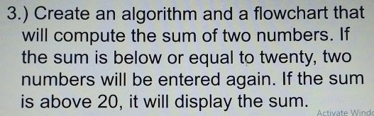 3.) Create an algorithm and a flowchart that 
will compute the sum of two numbers. If 
the sum is below or equal to twenty, two 
numbers will be entered again. If the sum 
is above 20, it will display the sum. 
Activate Wind