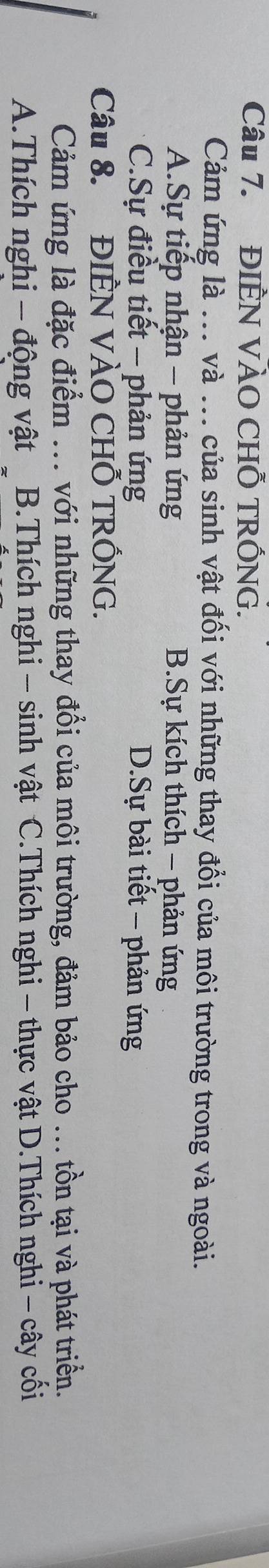 ĐIÈN VÀO CHỐ TRỐNG.
Cảm ứng là ... và ... của sinh vật đối với những thay đổi của môi trường trong và ngoài.
A.Sự tiếp nhận - phản ứng B.Sự kích thích - phản ứng
C.Sự điều tiết - phản ứng D.Sự bài tiết - phản ứng
Câu 8. ĐIÊN VÀO CHỐ TRỐNG.
Cảm ứng là đặc điểm ... với những thay đổi của môi trường, đảm bảo cho ... tồn tại và phát triển.
A.Thích nghi - động vật B.Thích nghi - sinh vật C.Thích nghi - thực vật D.Thích nghi - cây cối