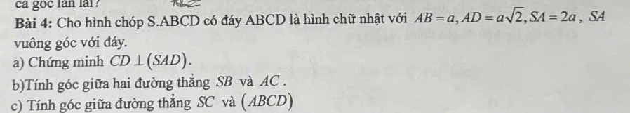 ca goc lan lai? 
Bài 4: Cho hình chóp S. ABCD có đáy ABCD là hình chữ nhật với AB=a, AD=asqrt(2), SA=2a , SA 
vuông góc với đáy. 
a) Chứng minh CD⊥ (SAD). 
b)Tính góc giữa hai đường thắng SB và AC. 
c) Tính góc giữa đường thẳng SC và (ABCD)