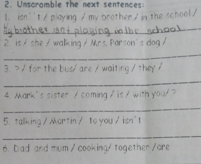 Unscramble the next sentences: 
1. isn''t / playing / my brother / in the school/ 
_ 
2. is / she / walking / Mrs. Parson's dog / 
_ 
3. > / for the bus/ are / waiting / they / 
_ 
4. ark's sister / coming / is / with you/? 
_ 
5. talking / artin/ to you / isn't 
_ 
6. Dad and mum / cooking/ together /are