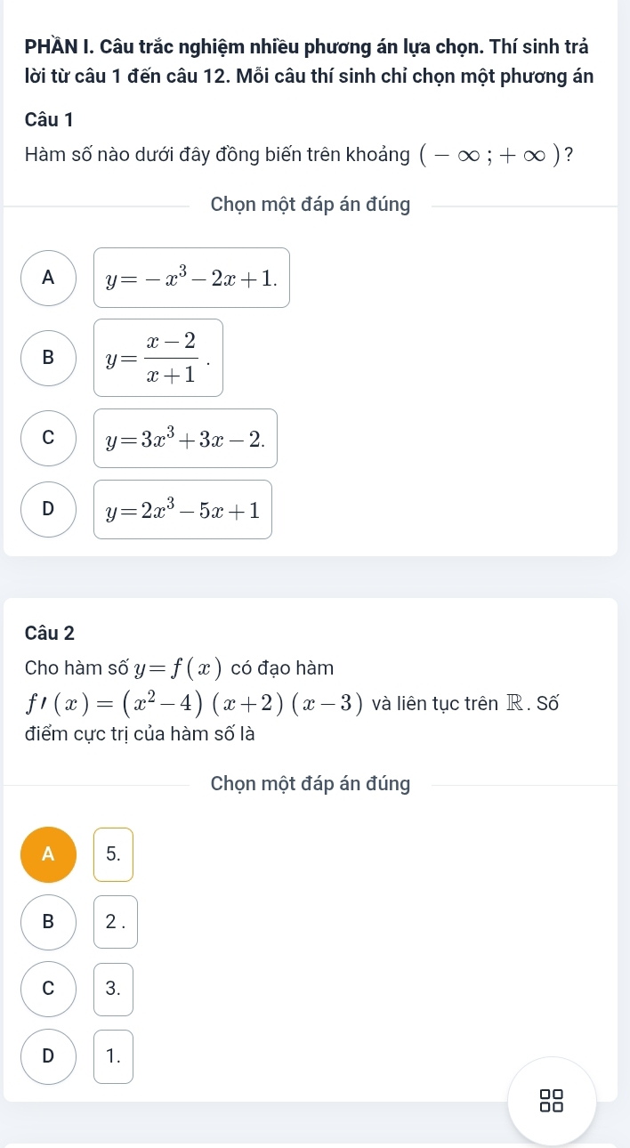 PHÄN I. Câu trắc nghiệm nhiều phương án lựa chọn. Thí sinh trả
lời từ câu 1 đến câu 12. Mỗi câu thí sinh chỉ chọn một phương án
Câu 1
Hàm số nào dưới đây đồng biến trên khoảng (-∈fty ;+∈fty ) ？
Chọn một đáp án đúng
A y=-x^3-2x+1.
B y= (x-2)/x+1 .
C y=3x^3+3x-2.
D y=2x^3-5x+1
Câu 2
Cho hàm số y=f(x) có đạo hàm
f'(x)=(x^2-4)(x+2)(x-3) và liên tục trên R. Số
điểm cực trị của hàm số là
Chọn một đáp án đúng
A 5.
B 2.
C 3.
D 1.
□□