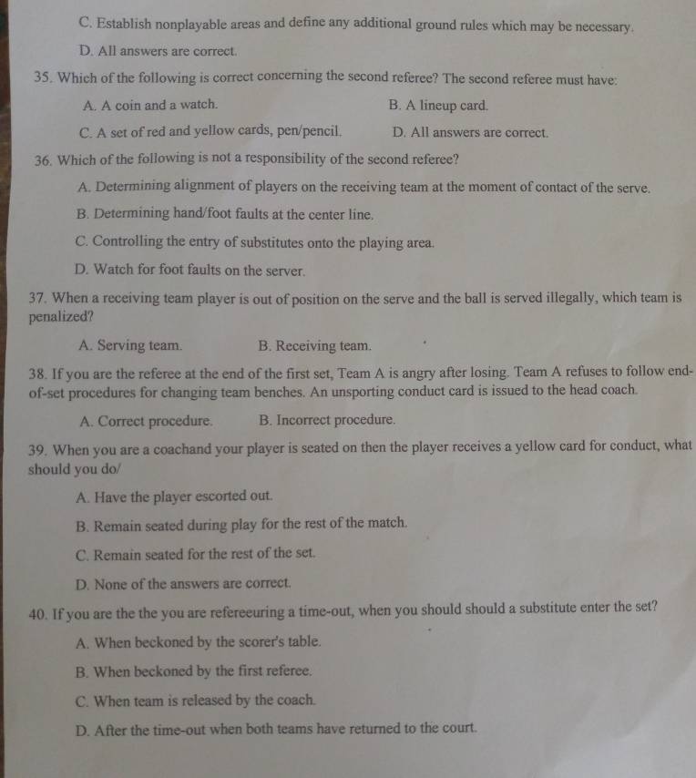 C. Establish nonplayable areas and define any additional ground rules which may be necessary.
D. All answers are correct.
35. Which of the following is correct concerning the second referee? The second referee must have:
A. A coin and a watch. B. A lineup card.
C. A set of red and yellow cards, pen/pencil. D. All answers are correct.
36. Which of the following is not a responsibility of the second referee?
A. Determining alignment of players on the receiving team at the moment of contact of the serve.
B. Determining hand/foot faults at the center line.
C. Controlling the entry of substitutes onto the playing area.
D. Watch for foot faults on the server.
37. When a receiving team player is out of position on the serve and the ball is served illegally, which team is
penalized?
A. Serving team. B. Receiving team.
38. If you are the referee at the end of the first set, Team A is angry after losing. Team A refuses to follow end-
of-set procedures for changing team benches. An unsporting conduct card is issued to the head coach.
A. Correct procedure. B. Incorrect procedure.
39. When you are a coachand your player is seated on then the player receives a yellow card for conduct, what
should you do/
A. Have the player escorted out.
B. Remain seated during play for the rest of the match.
C. Remain seated for the rest of the set.
D. None of the answers are correct.
40. If you are the the you are refereeuring a time-out, when you should should a substitute enter the set?
A. When beckoned by the scorer's table.
B. When beckoned by the first referee.
C. When team is released by the coach.
D. After the time-out when both teams have returned to the court.