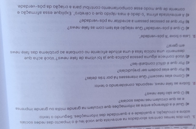 Um dos temas centrais abordados na entrevista que você leu é o impacto das redes sociais 
sobre a circulação, a qualidade e a quantidade das informações. Segundo o texto: 
#) Qual é a diferença entre as informações que circulam na grande mídia ou grande imprensa 
e as que circulam nas redes sociais? 
b) O que são fake news? 
2. Sobre as fake news, responda, considerando o texto: 
#) Como elas nascem? Que interesses há por trás delas? 
b) Por que elas podem ser prejudiciais? 
c) Por que é difícil combatê-las? 
d) Você conhece alguma pessoa pública que já foi vítima de fake news? Você acha que 
desmentir uma notícia falsa é uma atitude eficiente no combate ao problema das fake news 
em geral? 
2. Leis o boxe "A pós-verdade", 
e) O que é pós-verdade? Que relação ela tem com as fake news? 
b) Por que as pessoas passam a acreditar na pós-verdade? 
c) A entrevistada afirma: "o dedo é mais rápido que o cérebro'. Explique essa afirmação e 
comente de que modo esse comportamento contribul para a criação da pós-verdade.
