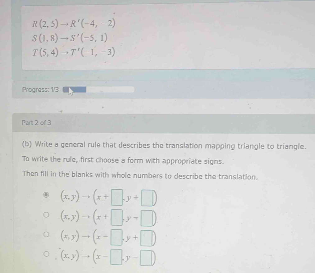 R(2,5)to R'(-4,-2)
S(1,8)to S'(-5,1)
T(5,4)to T'(-1,-3)
Progress: 1/3
Part 2 of 3
(b) Write a general rule that describes the translation mapping triangle to triangle.
To write the rule, first choose a form with appropriate signs.
Then fill in the blanks with whole numbers to describe the translation.
(x,y)to (x+□ ,y+□ )
(x,y)to (x+□ ,y=□ )
(x,y)to (x-□ ,y+□ )
(x,y)to (x-□ ,y-□ )