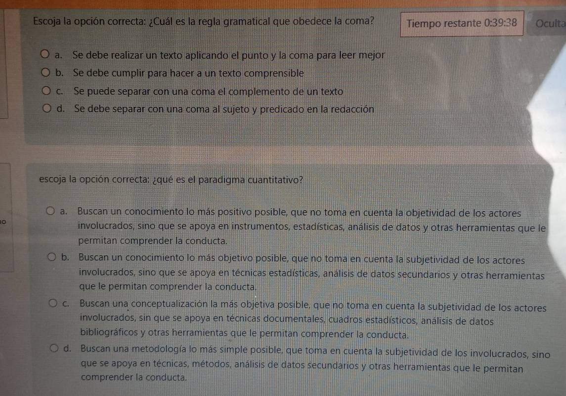 Escoja la opción correcta: ¿Cuál es la regla gramatical que obedece la coma? Tiempo restante 0:39:38 Oculta
a. Se debe realizar un texto aplicando el punto y la coma para leer mejor
b. Se debe cumplir para hacer a un texto comprensible
c. Se puede separar con una coma el complemento de un texto
d. Se debe separar con una coma al sujeto y predicado en la redacción
escoja la opción correcta: ¿qué es el paradigma cuantitativo?
a. Buscan un conocimiento lo más positivo posible, que no toma en cuenta la objetividad de los actores
0
involucrados, sino que se apoya en instrumentos, estadísticas, análisis de datos y otras herramientas que le
permitan comprender la conducta.
b. Buscan un conocimiento lo más objetivo posible, que no toma en cuenta la subjetividad de los actores
involucrados, sino que se apoya en técnicas estadísticas, análisis de datos secundarios y otras herramientas
que le permitan comprender la conducta
c. Buscan una conceptualización la más objetiva posible, que no toma en cuenta la subjetividad de los actores
involucrados, sin que se apoya en técnicas documentales, cuadros estadísticos, análisis de datos
bibliográficos y otras herramientas que le permitan comprender la conducta.
d. Buscan una metodología lo más simple posible, que toma en cuenta la subjetividad de los involucrados, sino
que se apoya en técnicas, métodos, análisis de datos secundarios y otras herramientas que le permitan
comprender la conducta.