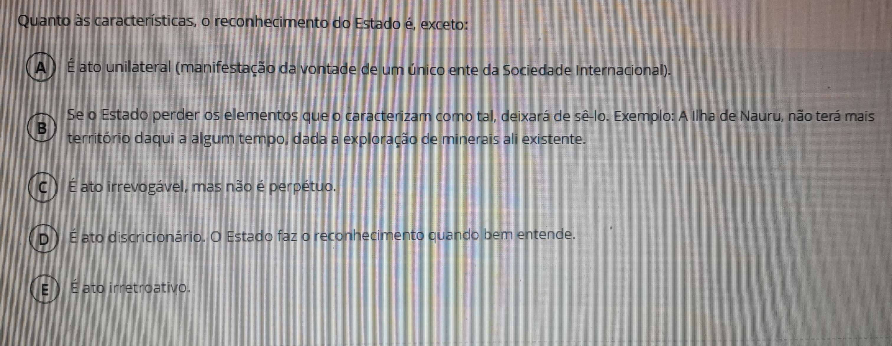 Quanto às características, o reconhecimento do Estado é, exceto:
A ) É ato unilateral (manifestação da vontade de um único ente da Sociedade Internacional).
Se o Estado perder os elementos que o caracterizam como tal, deixará de sê-lo. Exemplo: A Ilha de Nauru, não terá mais
B
território daqui a algum tempo, dada a exploração de minerais ali existente.
C ) É ato irrevogável, mas não é perpétuo.
D) É ato discricionário. O Estado faz o reconhecimento quando bem entende.
E É ato irretroativo.