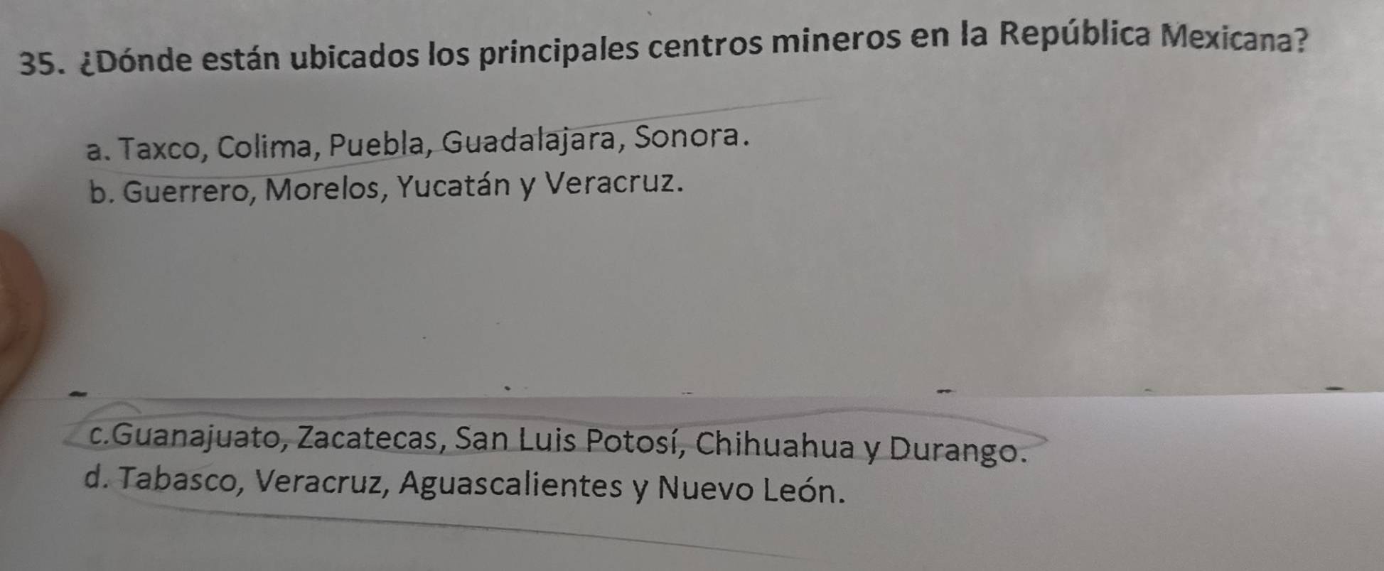 ¿Dónde están ubicados los principales centros mineros en la República Mexicana?
a. Taxco, Colima, Puebla, Guadalajara, Sonora.
b. Guerrero, Morelos, Yucatán y Veracruz.
c.Guanajuato, Zacatecas, San Luis Potosí, Chihuahua y Durango.
d. Tabasco, Veracruz, Aguascalientes y Nuevo León.