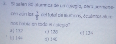 Si salen 80 alumnos de un colegio, pero permane-
cen aún los  3/8  del total de alumnos, ¿cuántos alum-
nos había en todo el colegio?
a) 132 c) 128 e) 134
b) 144 d) 140