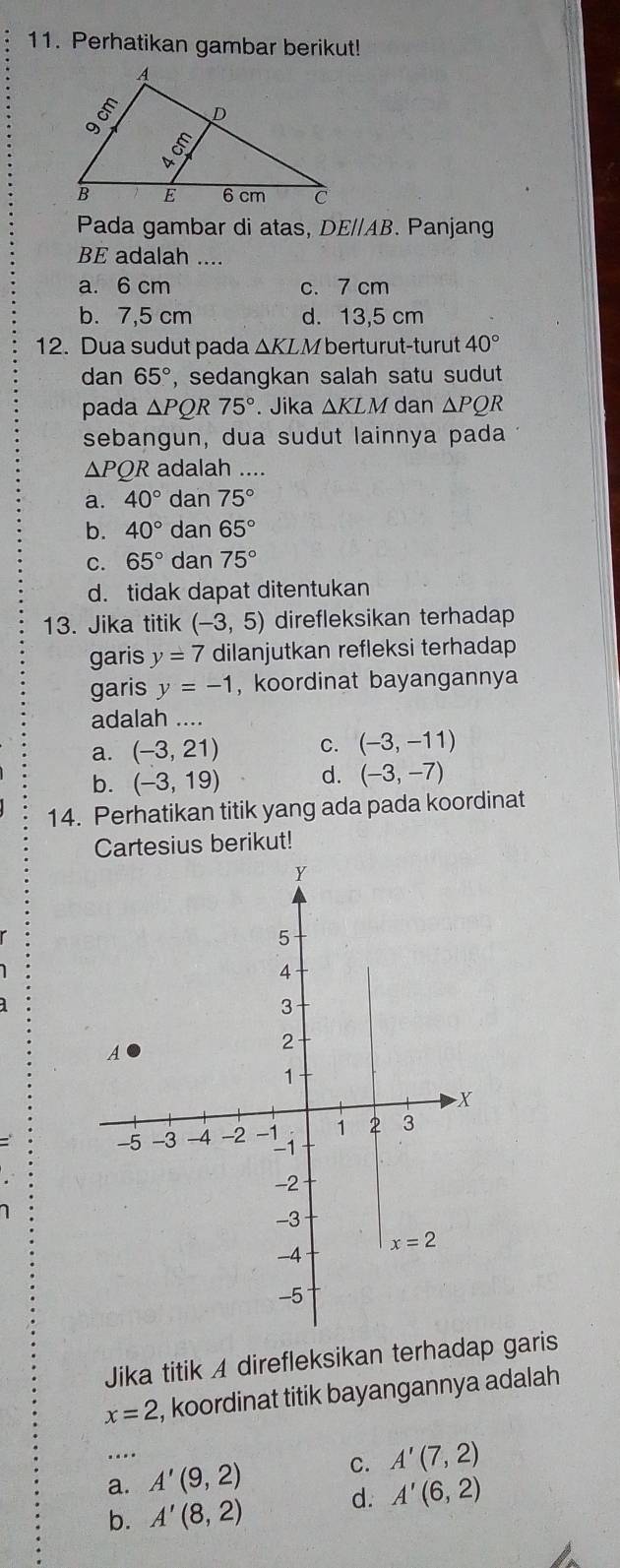 Perhatikan gambar berikut!
Pada gambar di atas, DB E//AB. Panjang
BE adalah ....
a. 6 cm c. 7 cm
b. 7,5 cm d. 13,5 cm
12. Dua sudut pada ΔKLM berturut-turut 40°
dan 65° , sedangkan salah satu sudut
pada △ PQR75°. Jika △ KLM dan △ PQR
sebangun, dua sudut lainnya pada
△ PQR adalah ....
a. 40° dan 75°
b. 40° dan 65°
C. 65° dan 75°
d. tidak dapat ditentukan
13. Jika titik (-3,5) direfleksikan terhadap
garis y=7 dilanjutkan refleksi terhadap
garis y=-1 , koordinat bayangannya
adalah ....
a. (-3,21) C. (-3,-11)
b. (-3,19) d. (-3,-7)
14. Perhatikan titik yang ada pada koordinat
Cartesius berikut!
Y
5
4
3
A
2
1
X
-5 -3 -4 -2 -1 1 2 3
-1
-2
-3
x=2
-4
-5
Jika titik A direfleksikan terhadap garis
x=2 , koordinat titik bayangannya adalah 
…
a. A'(9,2) C. A'(7,2)
d. A'(6,2)
b. A'(8,2)