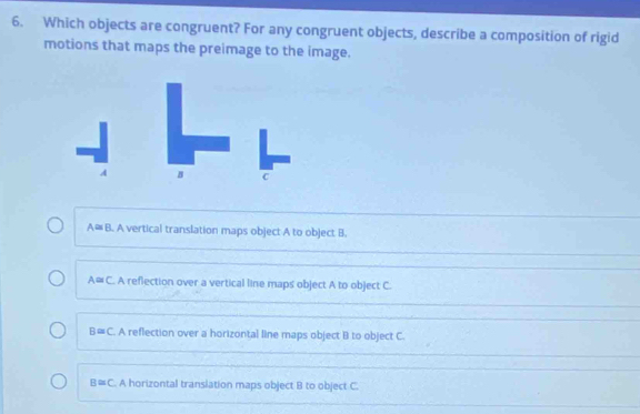 Which objects are congruent? For any congruent objects, describe a composition of rigid
motions that maps the preimage to the image.
A B c
A= B. A vertical translation maps object A to object B.
A≌ C. A reflection over a vertical line maps object A to object C.
B≌ C. A reflection over a horizontal line maps object B to object C.
B≌ C. A horizontal transiation maps object B to object C.