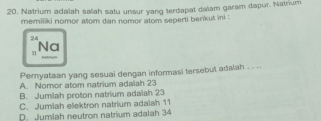 Natrium adalah salah satu unsur yang terdapat dalam garam dapur. Natrium
memiliki nomor atom dan nomor atom seperti berikut ini :
24
Na
11
Natrium
Pernyataan yang sesuai dengan informasi tersebut adalah . . ..
A. Nomor atom natrium adalah 23
B. Jumlah proton natrium adalah 23
C. Jumlah elektron natrium adalah 11
D. Jumlah neutron natrium adalah 34