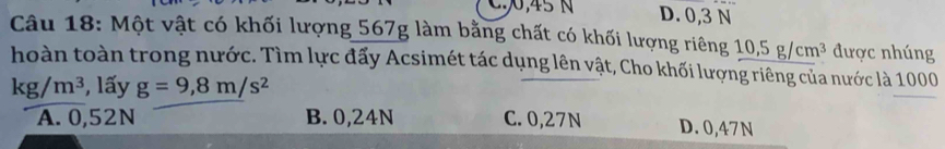 C0, 45 N D. 0,3 N
Câu 18: Một vật có khối lượng 567g làm bằng chất có khối lượng riêng 10, 5g/cm^3 được nhúng
hoàn toàn trong nước. Tìm lực đấy Acsimét tác dụng lên vật, Cho khối lượng riêng của nước là 1000
kg/m^3 , lấy g=9,8m/s^2
A. 0,52N B. 0,24N C. 0,27N D. 0,47N