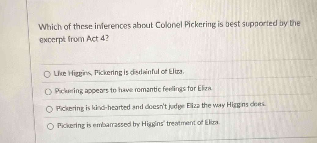 Which of these inferences about Colonel Pickering is best supported by the
excerpt from Act 4?
Like Higgins, Pickering is disdainful of Eliza.
Pickering appears to have romantic feelings for Eliza.
Pickering is kind-hearted and doesn't judge Eliza the way Higgins does.
Pickering is embarrassed by Higgins' treatment of Eliza.