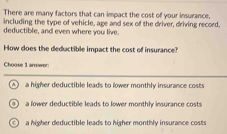 There are many factors that can impact the cost of your insurance,
including the type of vehicle, age and sex of the driver, driving record,
deductible, and even where you live.
How does the deductible impact the cost of insurance?
Choose 1 answer:
D a higher deductible leads to lower monthly insurance costs
a lower deductible leads to lower monthly insurance costs
a higher deductible leads to higher monthly insurance costs