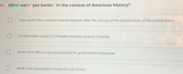 What were "pet banks" in the context of American history?
State banks that received federal deposits after the closure of the Second Bank of the United States
Private banks owned by President Andrew Jackson's friends
Banks that offered special accounts for government employees
Banks that specialized in loans for pet stores