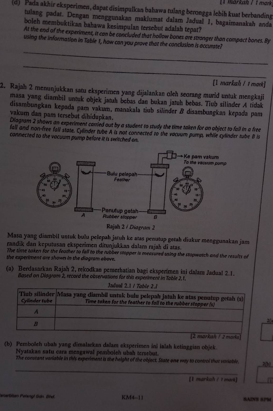 markah / 1 mark
(d) Pada akhir eksperimen, dapat disimpulkan bahawa tulang berongga lebih kuat berbanding
tulang padat. Dengan menggunakan maklumat dalam Jadual 1, bagaimanakah anda
boleh membuktikan bahawa kesimpulan tersebut adalah tepat?
At the end of the experiment, it can be concluded that hollow bones are stronger than compact bones. By
_
using the information in Table 1, how can you prove that the conclusion is accurate?
_
[1 markah / 1 mark]
2. Rajah 2 menunjukkan satu eksperimen yang dijalankan oleh seorang murid untuk mengkaji
masa yang diambil untuk objek jatuh bebas dan bukan jatuh bebas. Tiub silinder A tidak
disambungkan kepada pam vakum, manakala tiub silinder B disambungkan kepada pam
vakum dan pam tersebut dihidupkan.
Diagram 2 shows an experiment carried out by a student to study the time taken for an object to fall in a free
fall and non-free fall state. Cylinder tube A is not connected to the vacuum pump, while cylinder tube B is
connected to the vacuum pump before it is switched on.
Rajah 2 / Diagram 2
Masa yang diambil untuk bulu pelepah jatuh ke atas penutup getah diukur menggunakan jam
randik dan keputusan eksperimen ditunjukkan dalam rajah di atas.
The time taken for the feather to fall to the rubber stopper is measured using the stopwatch and the results of
the experiment are shown in the diagram above.
(a) Berdasarkan Rajah 2, rekodkan pemerhatian bagi eksperimen ini dalam Jadual 2.1.
Based on Diagram 2, record the observations for this experiment in Table 2.1.
2(
(b) Pemboleh ubah yang dimalarkan dalam eksperimen ini ialah ketinggian objek.
Nyatakan satu cara mengawal pemboleh ubah tersebut.
_
The constant variable in this experiment is the height of the object. State one way to control that variable. 2(b)
[1 markah / 1 mark] Li
enerbitan Pelangl Sdn. Bhd. KM4-11 SAINS SPM