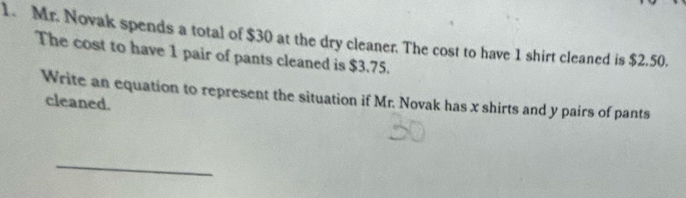 Mr. Novak spends a total of $30 at the dry cleaner. The cost to have 1 shirt cleaned is $2.50. 
The cost to have 1 pair of pants cleaned is $3.75. 
Write an equation to represent the situation if Mr. Novak has x shirts and y pairs of pants 
cleaned. 
_